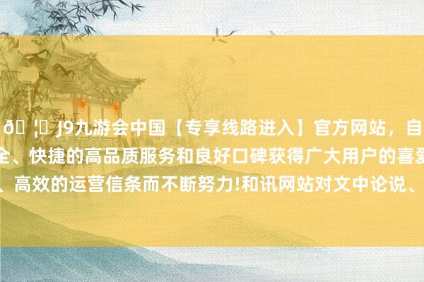 🦄J9九游会中国【专享线路进入】官方网站，自创建以来，以稳定、安全、快捷的高品质服务和良好口碑获得广大用户的喜爱和认可。秉承创新、高效的运营信条而不断努力!和讯网站对文中论说、不雅点判断保合手中立-中国(九游会)官方网站
