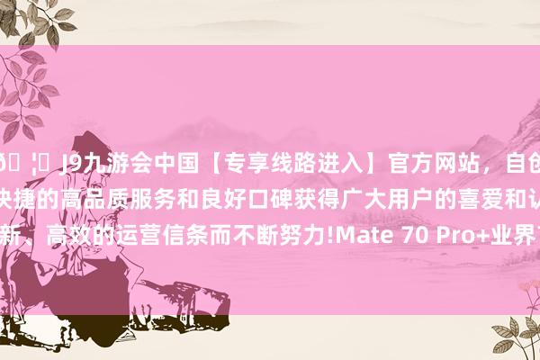 🦄J9九游会中国【专享线路进入】官方网站，自创建以来，以稳定、安全、快捷的高品质服务和良好口碑获得广大用户的喜爱和认可。秉承创新、高效的运营信条而不断努力!Mate 70 Pro+业界首发高亮钛中框-中国(九游会)官方网站