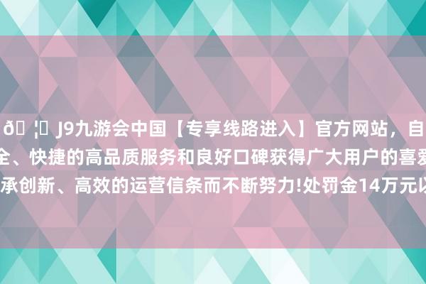 🦄J9九游会中国【专享线路进入】官方网站，自创建以来，以稳定、安全、快捷的高品质服务和良好口碑获得广大用户的喜爱和认可。秉承创新、高效的运营信条而不断努力!处罚金14万元以上17万元以下-中国(九游会)官方网站