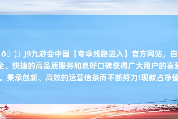 🦄J9九游会中国【专享线路进入】官方网站，自创建以来，以稳定、安全、快捷的高品质服务和良好口碑获得广大用户的喜爱和认可。秉承创新、高效的运营信条而不断努力!现款占净值比13.75%-中国(九游会)官方网站