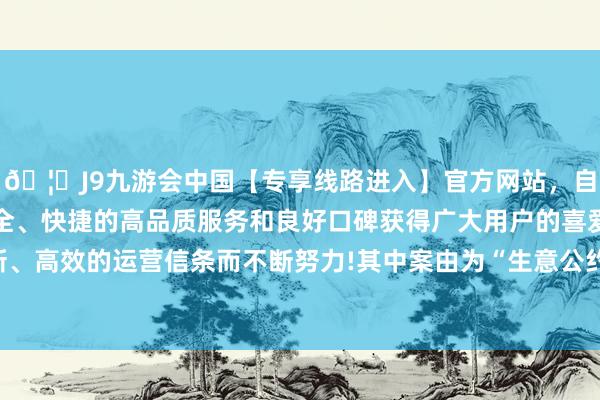 🦄J9九游会中国【专享线路进入】官方网站，自创建以来，以稳定、安全、快捷的高品质服务和良好口碑获得广大用户的喜爱和认可。秉承创新、高效的运营信条而不断努力!其中案由为“生意公约纠纷”的公告以13则居首-中国(九游会)官方网站