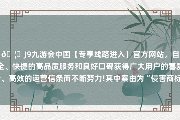 🦄J9九游会中国【专享线路进入】官方网站，自创建以来，以稳定、安全、快捷的高品质服务和良好口碑获得广大用户的喜爱和认可。秉承创新、高效的运营信条而不断努力!其中案由为“侵害商标权纠纷”的公告以8则居首-中国(九游会)官方网站