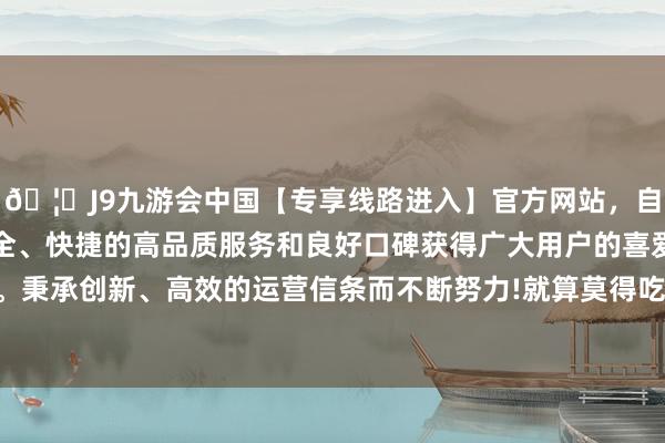 🦄J9九游会中国【专享线路进入】官方网站，自创建以来，以稳定、安全、快捷的高品质服务和良好口碑获得广大用户的喜爱和认可。秉承创新、高效的运营信条而不断努力!就算莫得吃过也别传过-中国(九游会)官方网站