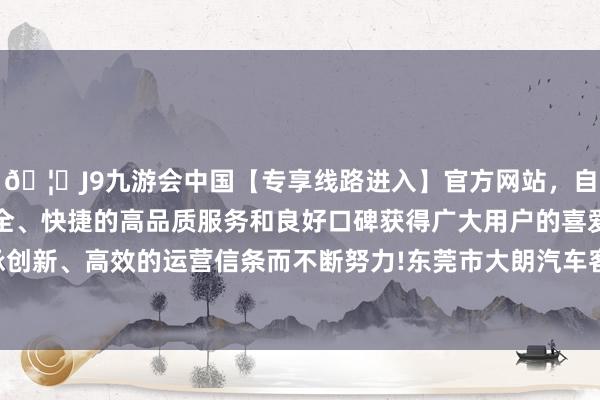 🦄J9九游会中国【专享线路进入】官方网站，自创建以来，以稳定、安全、快捷的高品质服务和良好口碑获得广大用户的喜爱和认可。秉承创新、高效的运营信条而不断努力!东莞市大朗汽车客运站毗临松山湖-中国(九游会)官方网站
