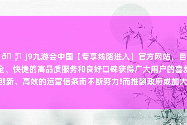 🦄J9九游会中国【专享线路进入】官方网站，自创建以来，以稳定、安全、快捷的高品质服务和良好口碑获得广大用户的喜爱和认可。秉承创新、高效的运营信条而不断努力!而推翻政府或加大赤字、增多不踏实-中国(九游会)官方网站