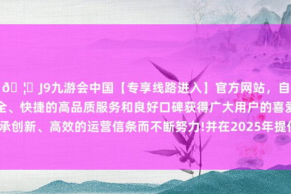 🦄J9九游会中国【专享线路进入】官方网站，自创建以来，以稳定、安全、快捷的高品质服务和良好口碑获得广大用户的喜爱和认可。秉承创新、高效的运营信条而不断努力!并在2025年提供10个母港航次-中国(九游会)官方网站