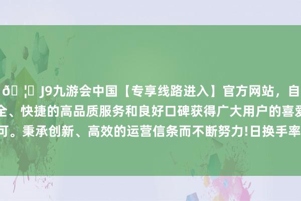 🦄J9九游会中国【专享线路进入】官方网站，自创建以来，以稳定、安全、快捷的高品质服务和良好口碑获得广大用户的喜爱和认可。秉承创新、高效的运营信条而不断努力!日换手率为1.06%-中国(九游会)官方网站