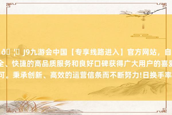 🦄J9九游会中国【专享线路进入】官方网站，自创建以来，以稳定、安全、快捷的高品质服务和良好口碑获得广大用户的喜爱和认可。秉承创新、高效的运营信条而不断努力!日换手率为0.42%-中国(九游会)官方网站