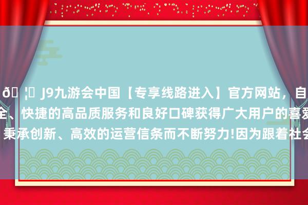 🦄J9九游会中国【专享线路进入】官方网站，自创建以来，以稳定、安全、快捷的高品质服务和良好口碑获得广大用户的喜爱和认可。秉承创新、高效的运营信条而不断努力!因为跟着社会经济的发展-中国(九游会)官方网站