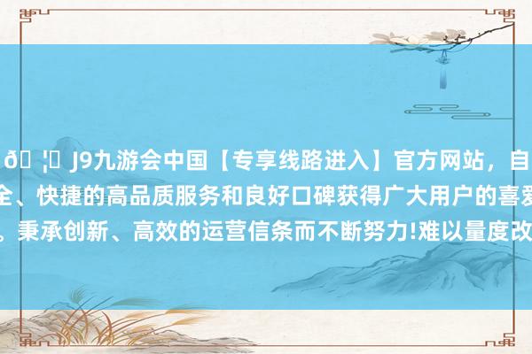 🦄J9九游会中国【专享线路进入】官方网站，自创建以来，以稳定、安全、快捷的高品质服务和良好口碑获得广大用户的喜爱和认可。秉承创新、高效的运营信条而不断努力!难以量度改日贷款需求-中国(九游会)官方网站