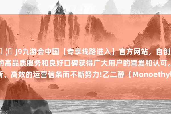 🦄J9九游会中国【专享线路进入】官方网站，自创建以来，以稳定、安全、快捷的高品质服务和良好口碑获得广大用户的喜爱和认可。秉承创新、高效的运营信条而不断努力!乙二醇（Monoethylene Glycol-中国(九游会)官方网站