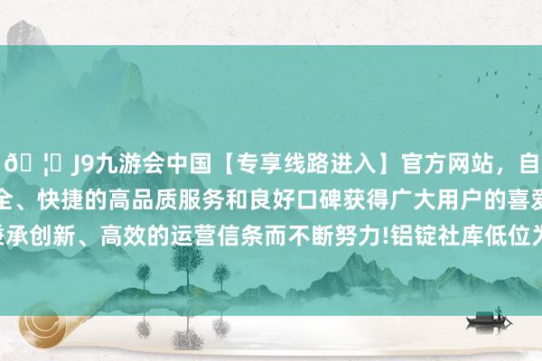 🦄J9九游会中国【专享线路进入】官方网站，自创建以来，以稳定、安全、快捷的高品质服务和良好口碑获得广大用户的喜爱和认可。秉承创新、高效的运营信条而不断努力!铝锭社库低位为铝价提供相沿-中国(九游会)官方网站
