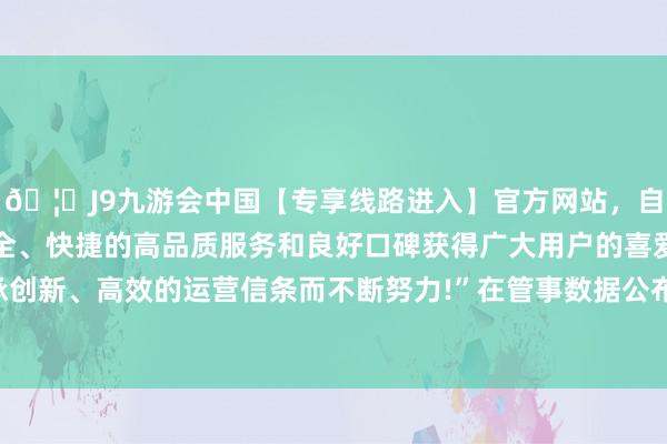 🦄J9九游会中国【专享线路进入】官方网站，自创建以来，以稳定、安全、快捷的高品质服务和良好口碑获得广大用户的喜爱和认可。秉承创新、高效的运营信条而不断努力!”　　在管事数据公布后进行的造访中-中国(九游会)官方网站