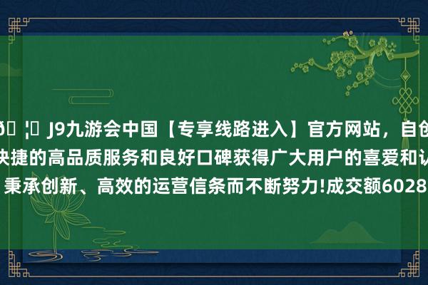 🦄J9九游会中国【专享线路进入】官方网站，自创建以来，以稳定、安全、快捷的高品质服务和良好口碑获得广大用户的喜爱和认可。秉承创新、高效的运营信条而不断努力!成交额6028.09万元-中国(九游会)官方网站