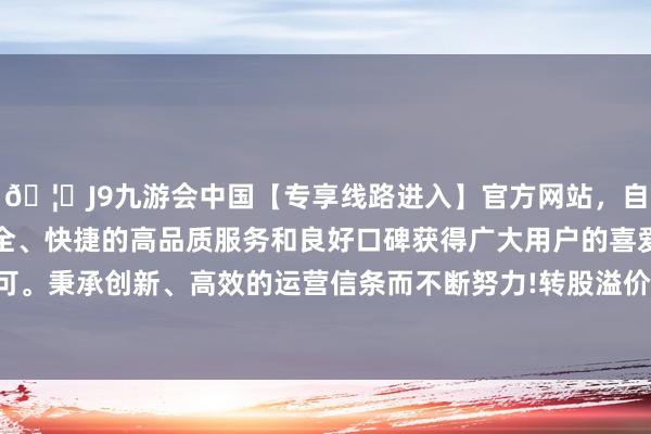 🦄J9九游会中国【专享线路进入】官方网站，自创建以来，以稳定、安全、快捷的高品质服务和良好口碑获得广大用户的喜爱和认可。秉承创新、高效的运营信条而不断努力!转股溢价率8.15%-中国(九游会)官方网站