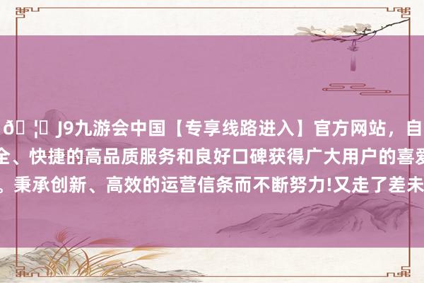 🦄J9九游会中国【专享线路进入】官方网站，自创建以来，以稳定、安全、快捷的高品质服务和良好口碑获得广大用户的喜爱和认可。秉承创新、高效的运营信条而不断努力!又走了差未几一个小时-中国(九游会)官方网站