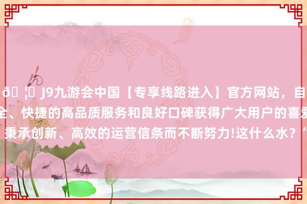 🦄J9九游会中国【专享线路进入】官方网站，自创建以来，以稳定、安全、快捷的高品质服务和良好口碑获得广大用户的喜爱和认可。秉承创新、高效的运营信条而不断努力!这什么水？”我忍不住问-中国(九游会)官方网站