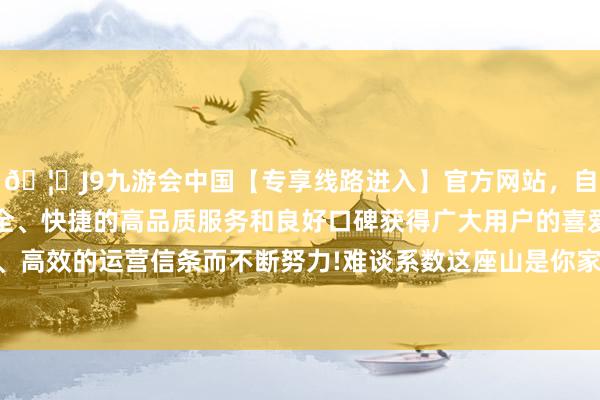🦄J9九游会中国【专享线路进入】官方网站，自创建以来，以稳定、安全、快捷的高品质服务和良好口碑获得广大用户的喜爱和认可。秉承创新、高效的运营信条而不断努力!难谈系数这座山是你家的？”“这……这天然不是-中国(九游会)官方网站