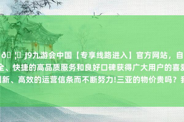🦄J9九游会中国【专享线路进入】官方网站，自创建以来，以稳定、安全、快捷的高品质服务和良好口碑获得广大用户的喜爱和认可。秉承创新、高效的运营信条而不断努力!三亚的物价贵吗？我嗅觉也曾有点贵的-中国(九游会)官方网站