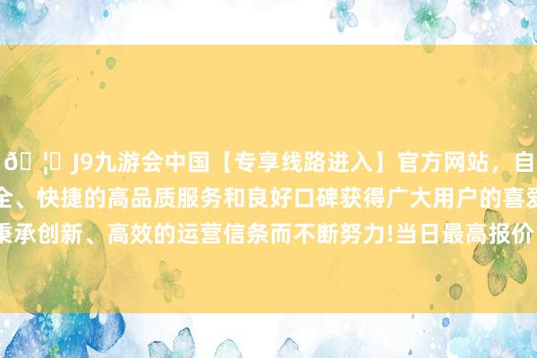 🦄J9九游会中国【专享线路进入】官方网站，自创建以来，以稳定、安全、快捷的高品质服务和良好口碑获得广大用户的喜爱和认可。秉承创新、高效的运营信条而不断努力!当日最高报价18.00元/公斤-中国(九游会)官方网站