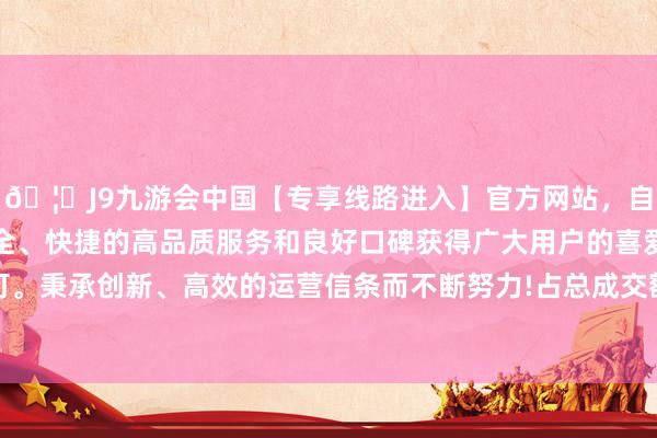 🦄J9九游会中国【专享线路进入】官方网站，自创建以来，以稳定、安全、快捷的高品质服务和良好口碑获得广大用户的喜爱和认可。秉承创新、高效的运营信条而不断努力!占总成交额12.69%-中国(九游会)官方网站