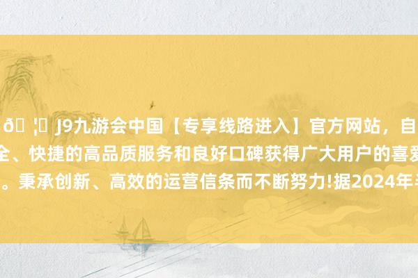 🦄J9九游会中国【专享线路进入】官方网站，自创建以来，以稳定、安全、快捷的高品质服务和良好口碑获得广大用户的喜爱和认可。秉承创新、高效的运营信条而不断努力!据2024年半年报败露-中国(九游会)官方网站