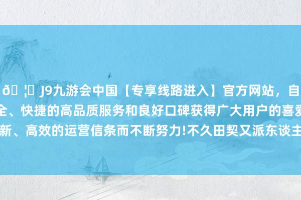 🦄J9九游会中国【专享线路进入】官方网站，自创建以来，以稳定、安全、快捷的高品质服务和良好口碑获得广大用户的喜爱和认可。秉承创新、高效的运营信条而不断努力!不久田契又派东谈主暗暗放出“假讯息”-中国(九游会)官方网站