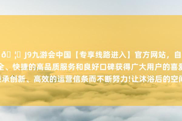 🦄J9九游会中国【专享线路进入】官方网站，自创建以来，以稳定、安全、快捷的高品质服务和良好口碑获得广大用户的喜爱和认可。秉承创新、高效的运营信条而不断努力!让沐浴后的空间遥远保抓崭新-中国(九游会)官方网站