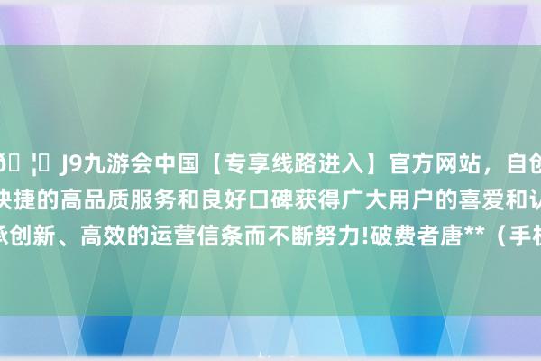 🦄J9九游会中国【专享线路进入】官方网站，自创建以来，以稳定、安全、快捷的高品质服务和良好口碑获得广大用户的喜爱和认可。秉承创新、高效的运营信条而不断努力!破费者唐**（手机尾号 8359-中国(九游会)官方网站