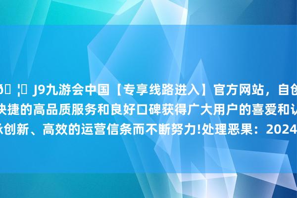 🦄J9九游会中国【专享线路进入】官方网站，自创建以来，以稳定、安全、快捷的高品质服务和良好口碑获得广大用户的喜爱和认可。秉承创新、高效的运营信条而不断努力!处理恶果：2024年12月24日-中国(九游会)官方网站
