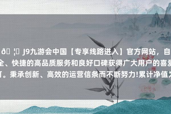 🦄J9九游会中国【专享线路进入】官方网站，自创建以来，以稳定、安全、快捷的高品质服务和良好口碑获得广大用户的喜爱和认可。秉承创新、高效的运营信条而不断努力!累计净值为2.044元-中国(九游会)官方网站