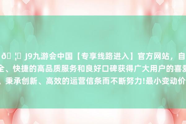 🦄J9九游会中国【专享线路进入】官方网站，自创建以来，以稳定、安全、快捷的高品质服务和良好口碑获得广大用户的喜爱和认可。秉承创新、高效的运营信条而不断努力!最小变动价位是1元/吨-中国(九游会)官方网站