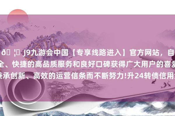 🦄J9九游会中国【专享线路进入】官方网站，自创建以来，以稳定、安全、快捷的高品质服务和良好口碑获得广大用户的喜爱和认可。秉承创新、高效的运营信条而不断努力!升24转债信用级别为“AA-”-中国(九游会)官方网站