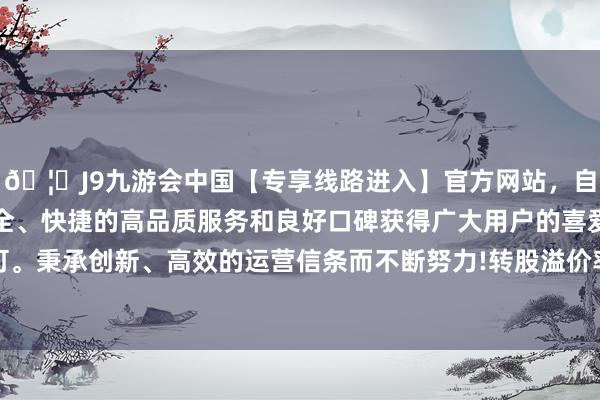 🦄J9九游会中国【专享线路进入】官方网站，自创建以来，以稳定、安全、快捷的高品质服务和良好口碑获得广大用户的喜爱和认可。秉承创新、高效的运营信条而不断努力!转股溢价率52.75%-中国(九游会)官方网站