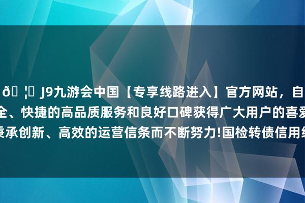 🦄J9九游会中国【专享线路进入】官方网站，自创建以来，以稳定、安全、快捷的高品质服务和良好口碑获得广大用户的喜爱和认可。秉承创新、高效的运营信条而不断努力!国检转债信用级别为“AA+”-中国(九游会)官方网站