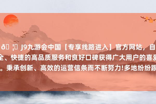 🦄J9九游会中国【专享线路进入】官方网站，自创建以来，以稳定、安全、快捷的高品质服务和良好口碑获得广大用户的喜爱和认可。秉承创新、高效的运营信条而不断努力!多地纷纷跟进“出招”-中国(九游会)官方网站