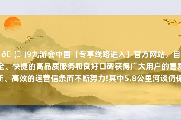 🦄J9九游会中国【专享线路进入】官方网站，自创建以来，以稳定、安全、快捷的高品质服务和良好口碑获得广大用户的喜爱和认可。秉承创新、高效的运营信条而不断努力!其中5.8公里河谈仍保留较为原始的历史风貌-中国(九游会)官方网站