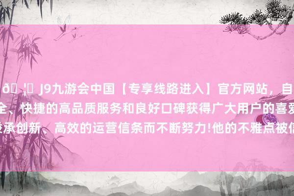 🦄J9九游会中国【专享线路进入】官方网站，自创建以来，以稳定、安全、快捷的高品质服务和良好口碑获得广大用户的喜爱和认可。秉承创新、高效的运营信条而不断努力!他的不雅点被信仰者平庸陈赞-中国(九游会)官方网站