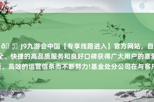 🦄J9九游会中国【专享线路进入】官方网站，自创建以来，以稳定、安全、快捷的高品质服务和良好口碑获得广大用户的喜爱和认可。秉承创新、高效的运营信条而不断努力!基金处分公司在与客户的业务关系存续时分-中国(九游会)官方网站