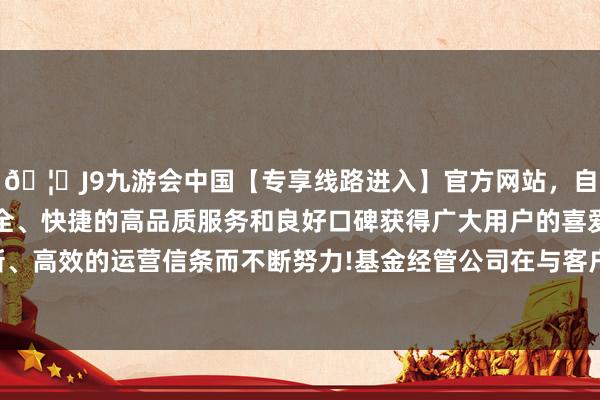 🦄J9九游会中国【专享线路进入】官方网站，自创建以来，以稳定、安全、快捷的高品质服务和良好口碑获得广大用户的喜爱和认可。秉承创新、高效的运营信条而不断努力!基金经管公司在与客户的业务关系存续技艺-中国(九游会)官方网站