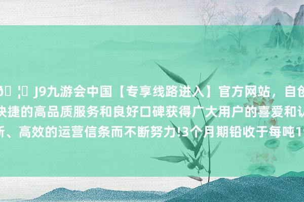🦄J9九游会中国【专享线路进入】官方网站，自创建以来，以稳定、安全、快捷的高品质服务和良好口碑获得广大用户的喜爱和认可。秉承创新、高效的运营信条而不断努力!3个月期铅收于每吨1951.50好意思元-中国(九游会)官方网站