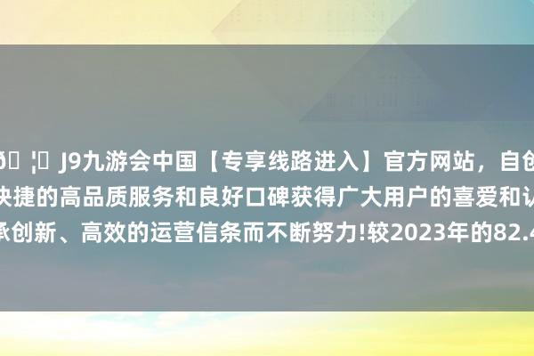 🦄J9九游会中国【专享线路进入】官方网站，自创建以来，以稳定、安全、快捷的高品质服务和良好口碑获得广大用户的喜爱和认可。秉承创新、高效的运营信条而不断努力!较2023年的82.4%显贵高涨-中国(九游会)官方网站