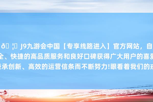 🦄J9九游会中国【专享线路进入】官方网站，自创建以来，以稳定、安全、快捷的高品质服务和良好口碑获得广大用户的喜爱和认可。秉承创新、高效的运营信条而不断努力!眼看着我们的戎行越来越接近-中国(九游会)官方网站