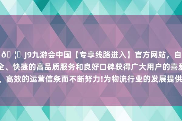 🦄J9九游会中国【专享线路进入】官方网站，自创建以来，以稳定、安全、快捷的高品质服务和良好口碑获得广大用户的喜爱和认可。秉承创新、高效的运营信条而不断努力!为物流行业的发展提供了丰富的资源和巨大的阛阓-中国(九游会)官方网站