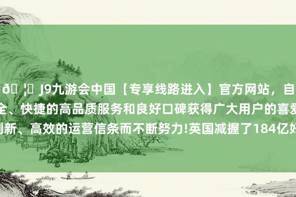 🦄J9九游会中国【专享线路进入】官方网站，自创建以来，以稳定、安全、快捷的高品质服务和良好口碑获得广大用户的喜爱和认可。秉承创新、高效的运营信条而不断努力!英国减握了184亿好意思元的好意思债-中国(九游会)官方网站