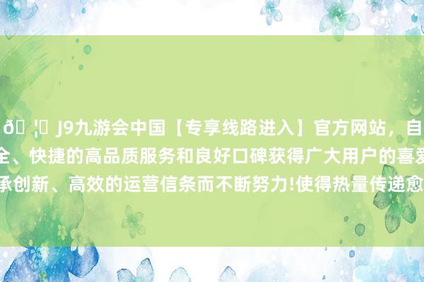 🦄J9九游会中国【专享线路进入】官方网站，自创建以来，以稳定、安全、快捷的高品质服务和良好口碑获得广大用户的喜爱和认可。秉承创新、高效的运营信条而不断努力!使得热量传递愈加速即而均匀‌-中国(九游会)官方网站