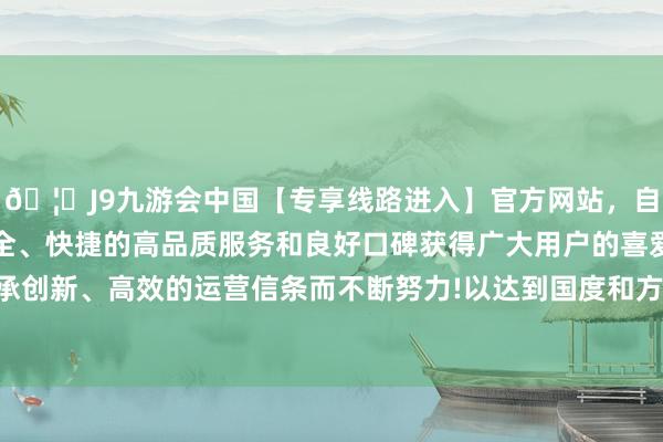 🦄J9九游会中国【专享线路进入】官方网站，自创建以来，以稳定、安全、快捷的高品质服务和良好口碑获得广大用户的喜爱和认可。秉承创新、高效的运营信条而不断努力!以达到国度和方位环保圭表条目-中国(九游会)官方网站