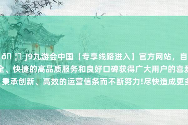 🦄J9九游会中国【专享线路进入】官方网站，自创建以来，以稳定、安全、快捷的高品质服务和良好口碑获得广大用户的喜爱和认可。秉承创新、高效的运营信条而不断努力!尽快造成更多什物责任量-中国(九游会)官方网站