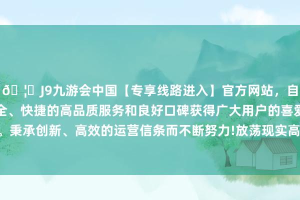 🦄J9九游会中国【专享线路进入】官方网站，自创建以来，以稳定、安全、快捷的高品质服务和良好口碑获得广大用户的喜爱和认可。秉承创新、高效的运营信条而不断努力!放荡现实高端品性认证-中国(九游会)官方网站