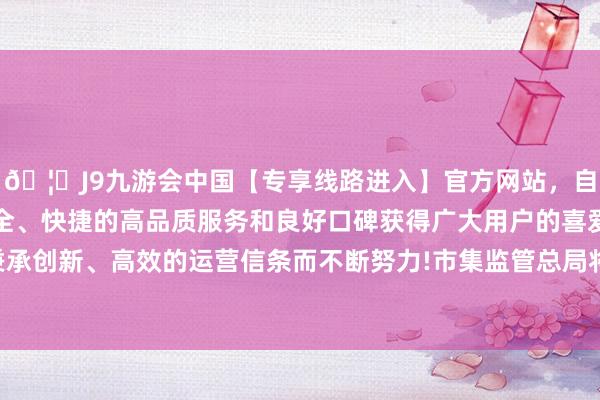 🦄J9九游会中国【专享线路进入】官方网站，自创建以来，以稳定、安全、快捷的高品质服务和良好口碑获得广大用户的喜爱和认可。秉承创新、高效的运营信条而不断努力!市集监管总局将会同联系部门-中国(九游会)官方网站
